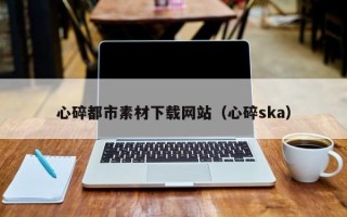 贺州心碎都市素材下载网站（心碎ska）